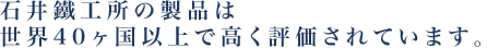 石井鐵工所の製品は、世界40カ国以上で高い評価を得ています。